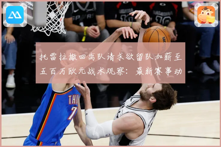 托雷拉撤回离队请求欲留队加薪至五百万欧元战术观察：最新赛事动态与深度分析
