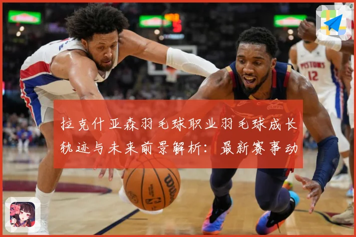 拉克什亚森羽毛球职业羽毛球成长轨迹与未来前景解析：最新赛事动态与深度分析