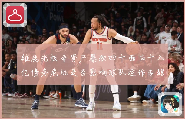 雄鹿老板净资产暴跌四十面临十八亿债务危机是否影响球队运作专题观察：最新赛事动态与深度分析
