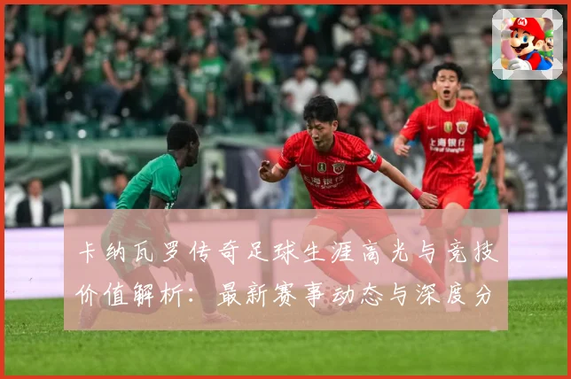 卡纳瓦罗传奇足球生涯高光与竞技价值解析：最新赛事动态与深度分析
