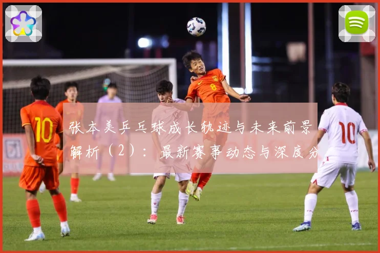 张本美乒乓球成长轨迹与未来前景解析（2）：最新赛事动态与深度分析