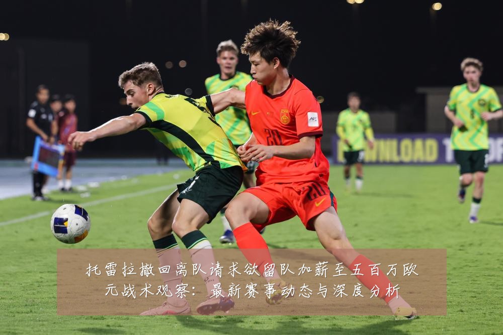 托雷拉撤回离队请求欲留队加薪至五百万欧元战术观察：最新赛事动态与深度分析