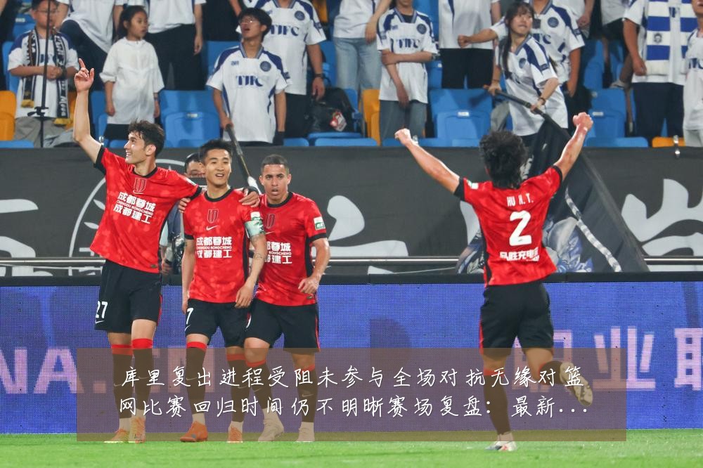 库里复出进程受阻未参与全场对抗无缘对篮网比赛回归时间仍不明晰赛场复盘：最新赛事动态与深度分析